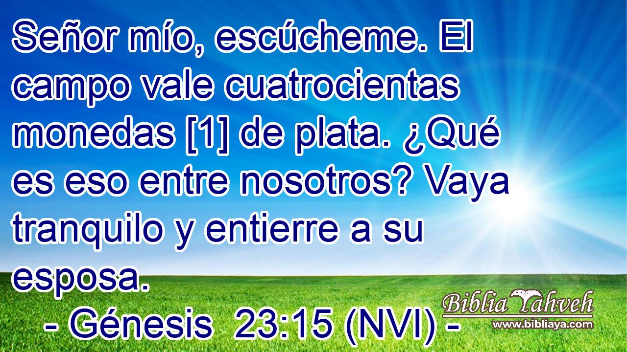  Señor mío, escúcheme. El campo vale cuatrocientas monedas [1] de plata. ¿Qué es eso entre nosotros? Vaya tranquilo y entierre a su esposa. 