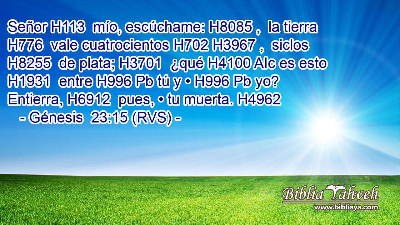 Señor H113  mío, escúchame: H8085 ,  la tierra H776  vale cuatrocientos H702 H3967 ,  siclos H8255  de plata; H3701  ¿qué H4100 AIc es esto H1931  entre H996 Pb tú y • H996 Pb yo? Entierra, H6912  pues, • tu muerta. H4962  