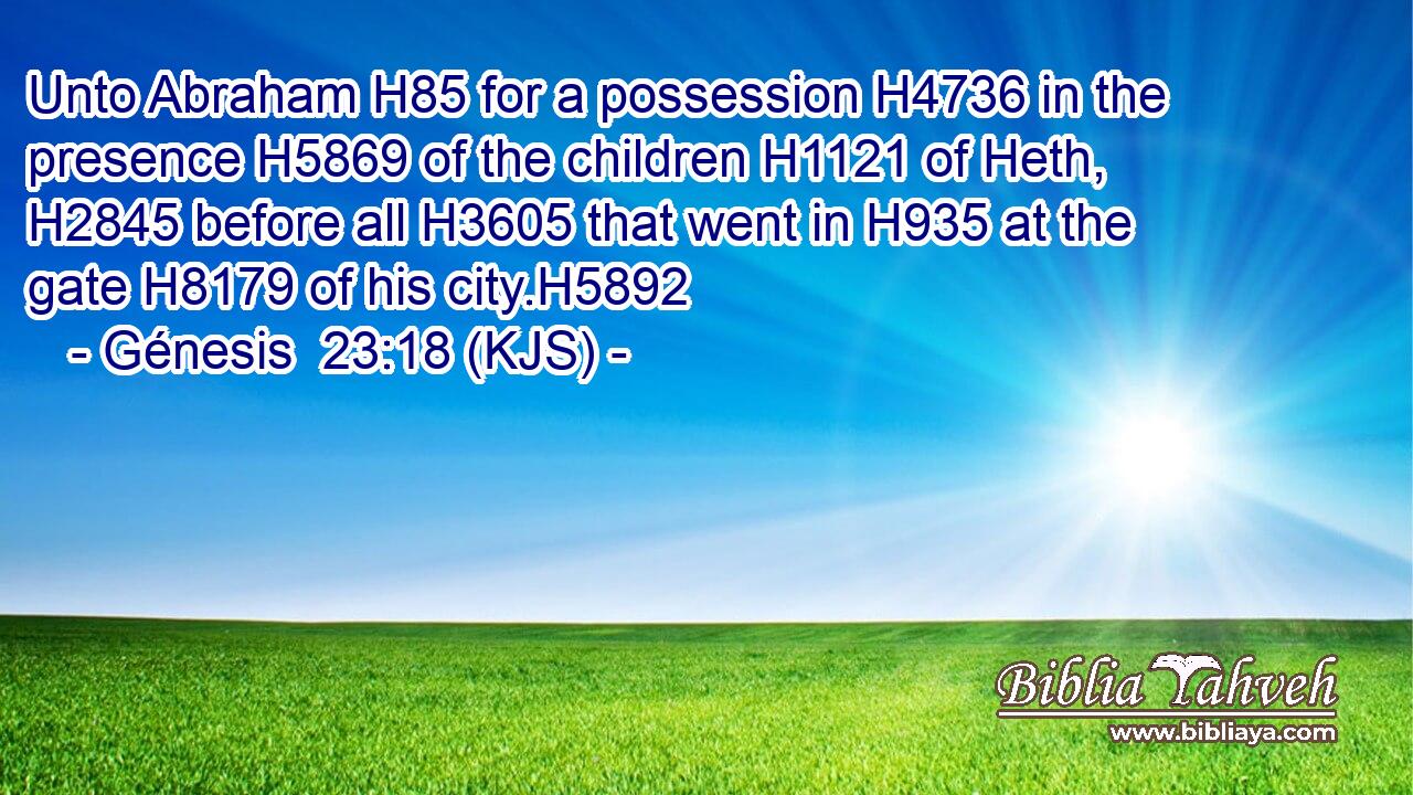 Unto Abraham H85 for a possession H4736 in the presence H5869 of the children H1121 of Heth, H2845 before all H3605 that went in H935 at the gate H8179 of his city.H5892
