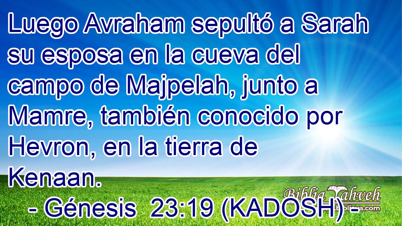  Luego Avraham sepultó a Sarah su esposa en la cueva del campo de Majpelah, junto a Mamre, también conocido por Hevron, en la tierra de Kenaan. 