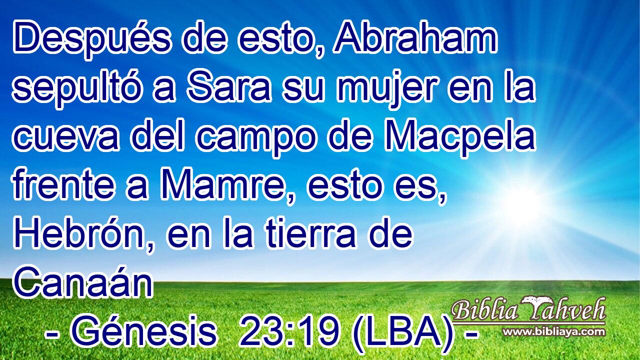 Después de esto, Abraham sepultó a Sara su mujer en la cueva del campo de Macpela frente a Mamre, esto es, Hebrón, en la tierra de Canaán
