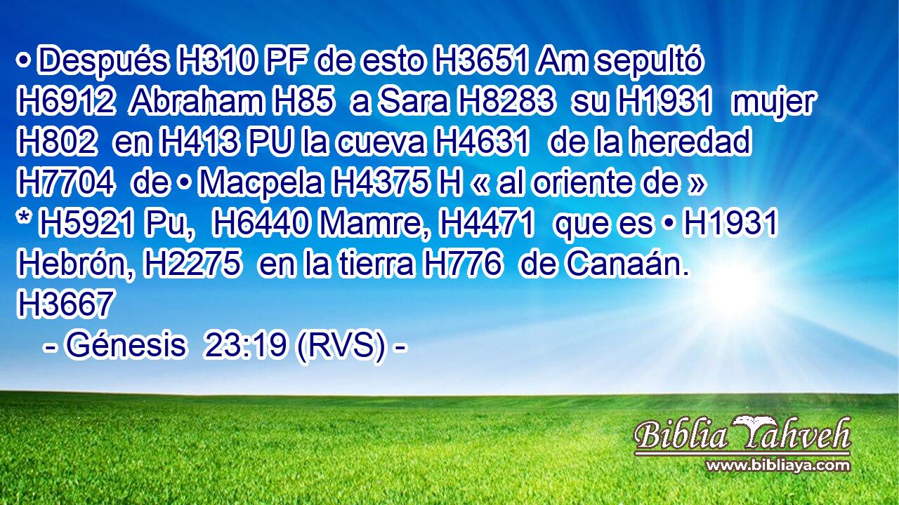 • Después H310 PF de esto H3651 Am sepultó H6912  Abraham H85  a Sara H8283  su H1931  mujer H802  en H413 PU la cueva H4631  de la heredad H7704  de • Macpela H4375 H « al oriente de » * H5921 Pu,  H6440 Mamre, H4471  que es • H1931  Hebrón, H2275  en la tierra H776  de Canaán. H3667  