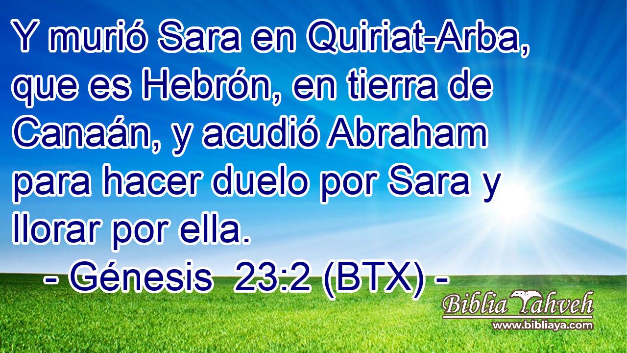 Y murió Sara en Quiriat-Arba, que es Hebrón, en tierra de Canaán, y acudió Abraham para hacer duelo por Sara y llorar por ella.