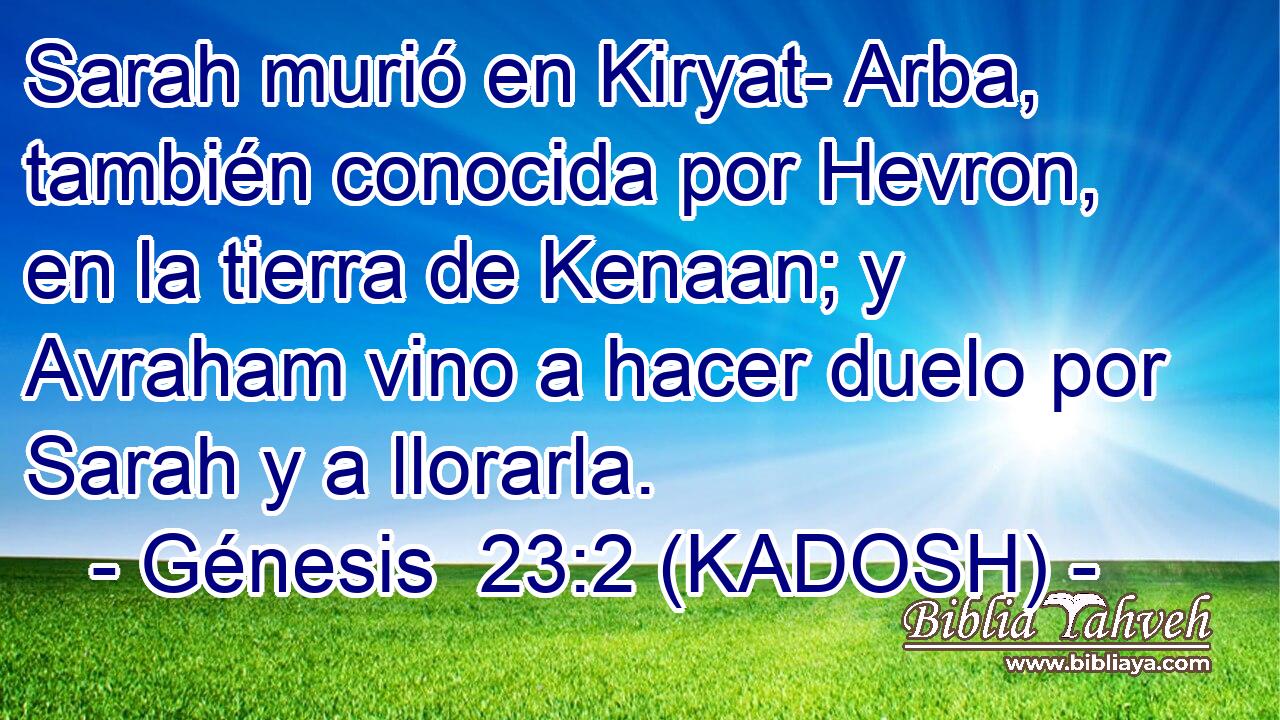  Sarah murió en Kiryat- Arba, también conocida por Hevron, en la tierra de Kenaan; y Avraham vino a hacer duelo por Sarah y a llorarla. 