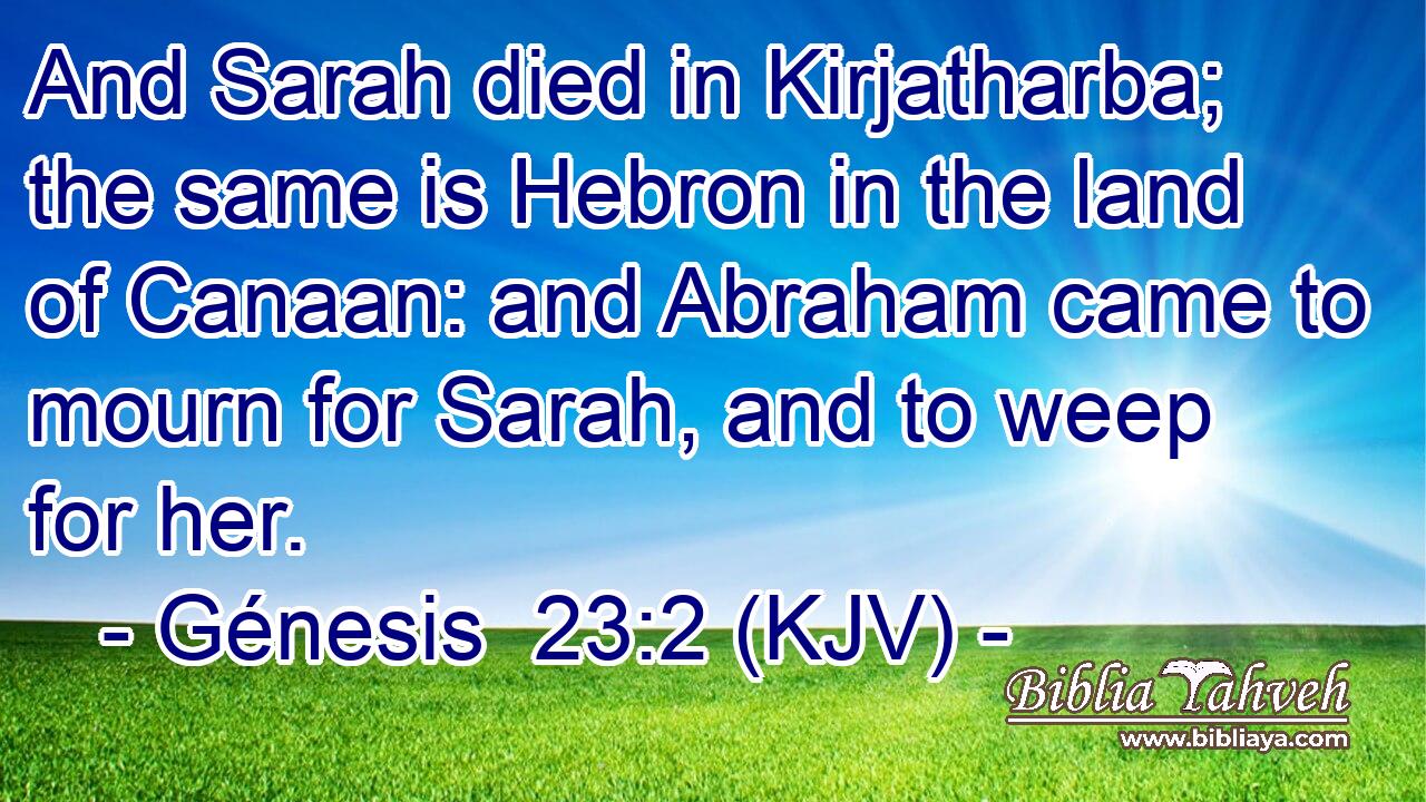 And Sarah died in Kirjatharba; the same is Hebron in the land of Canaan: and Abraham came to mourn for Sarah, and to weep for her.