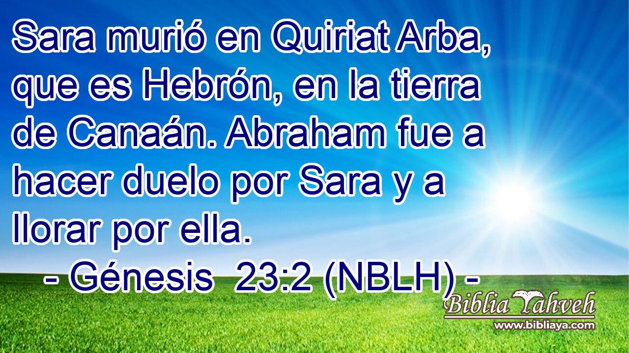  Sara murió en Quiriat Arba, que es Hebrón, en la tierra de Canaán. Abraham fue a hacer duelo por Sara y a llorar por ella. 