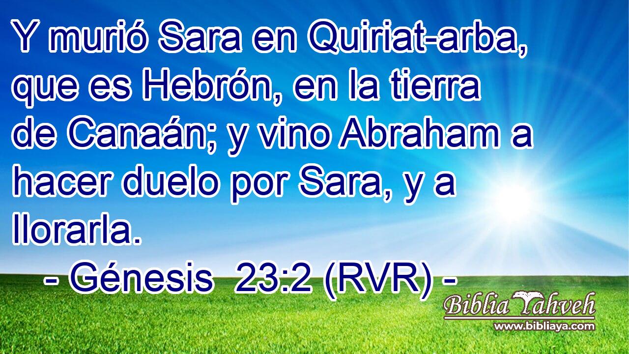 Y murió Sara en Quiriat-arba, que es Hebrón, en la tierra de Canaán; y vino Abraham a hacer duelo por Sara, y a llorarla.