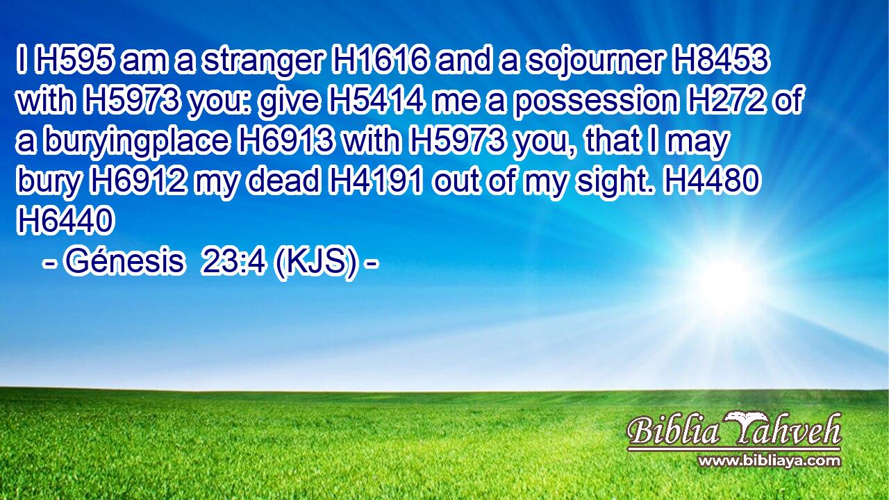 I H595 am a stranger H1616 and a sojourner H8453 with H5973 you: give H5414 me a possession H272 of a buryingplace H6913 with H5973 you, that I may bury H6912 my dead H4191 out of my sight. H4480 H6440