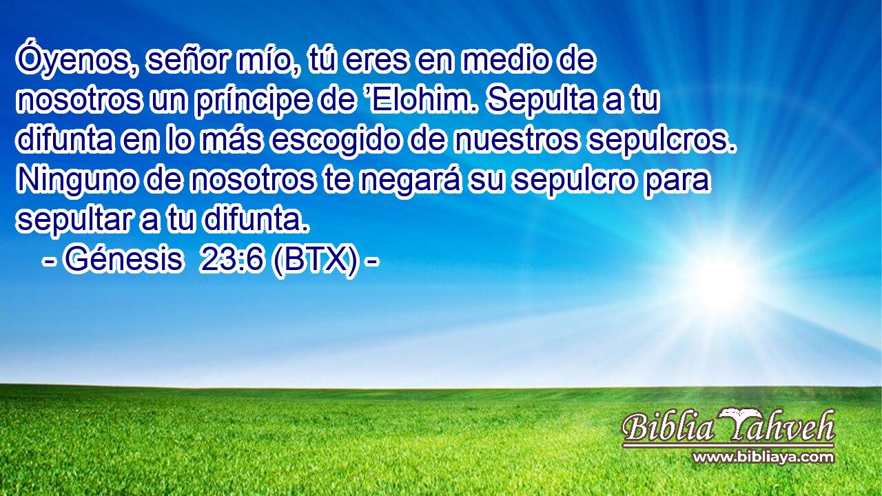 Óyenos, señor mío, tú eres en medio de nosotros un príncipe de ’Elohim. Sepulta a tu difunta en lo más escogido de nuestros sepulcros. Ninguno de nosotros te negará su sepulcro para sepultar a tu difunta.