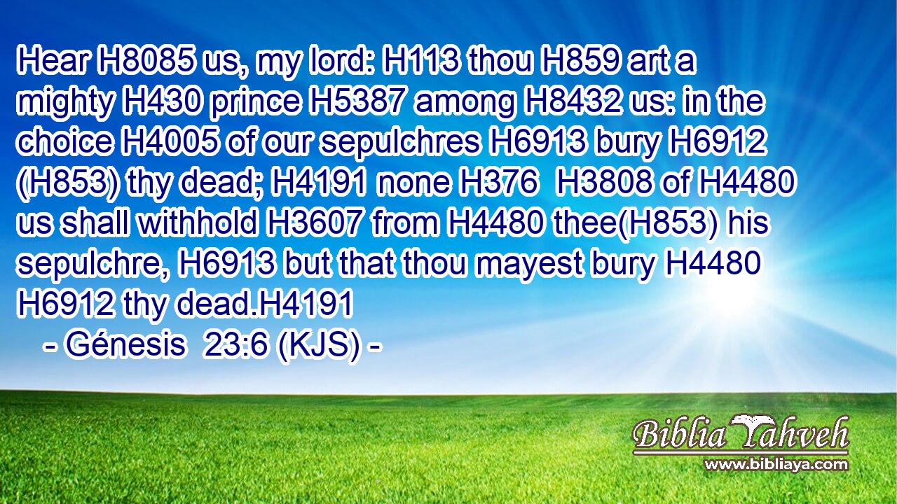 Hear H8085 us, my lord: H113 thou H859 art a mighty H430 prince H5387 among H8432 us: in the choice H4005 of our sepulchres H6913 bury H6912 (H853) thy dead; H4191 none H376  H3808 of H4480 us shall withhold H3607 from H4480 thee(H853) his sepulchre, H6913 but that thou mayest bury H4480  H6912 thy dead.H4191
