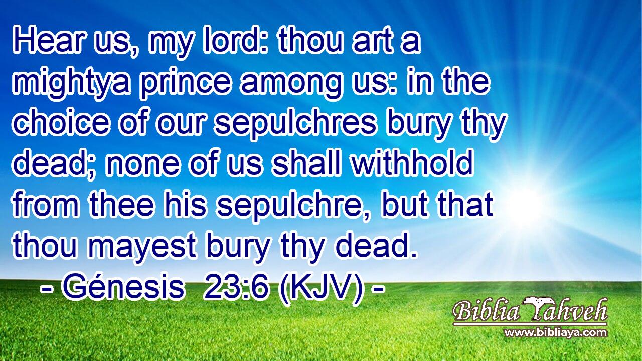 Hear us, my lord: thou art a mightya prince among us: in the choice of our sepulchres bury thy dead; none of us shall withhold from thee his sepulchre, but that thou mayest bury thy dead.