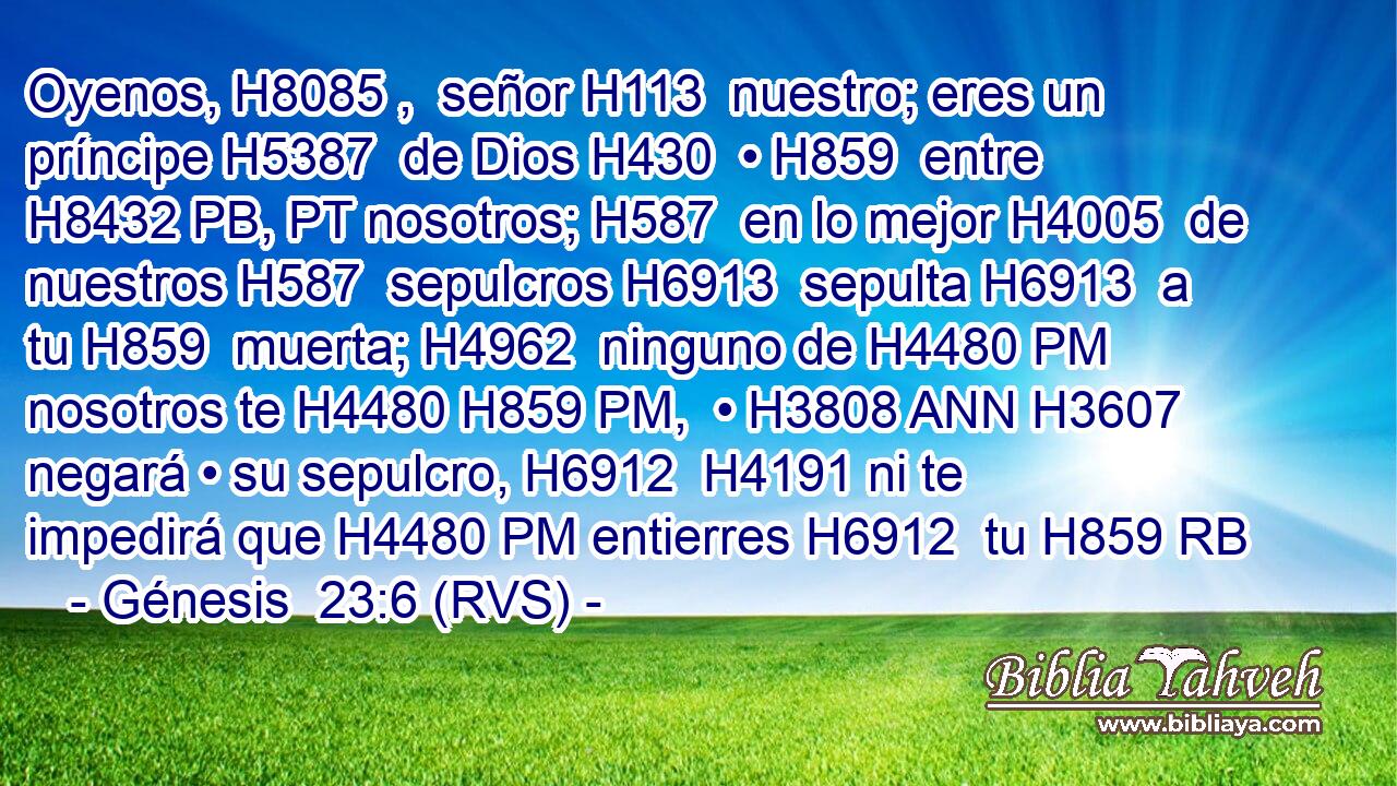 Oyenos, H8085 ,  señor H113  nuestro; eres un príncipe H5387  de Dios H430  • H859  entre H8432 PB, PT nosotros; H587  en lo mejor H4005  de nuestros H587  sepulcros H6913  sepulta H6913  a tu H859  muerta; H4962  ninguno de H4480 PM nosotros te H4480 H859 PM,  • H3808 ANN H3607 negará • su sepulcro, H6912  H4191 ni te impedirá que H4480 PM entierres H6912  tu H859 RB