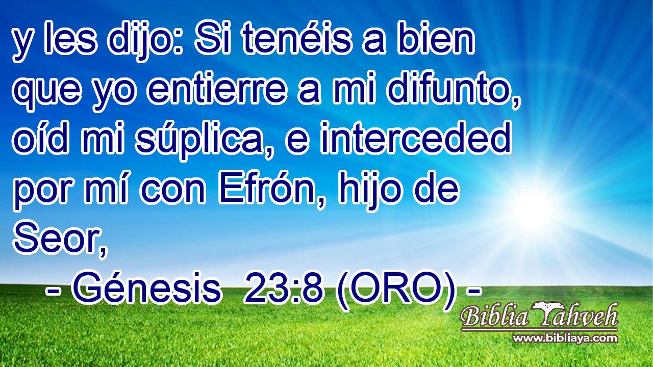  y les dijo: Si tenéis a bien que yo entierre a mi difunto, oíd mi súplica, e interceded por mí con Efrón, hijo de Seor, 