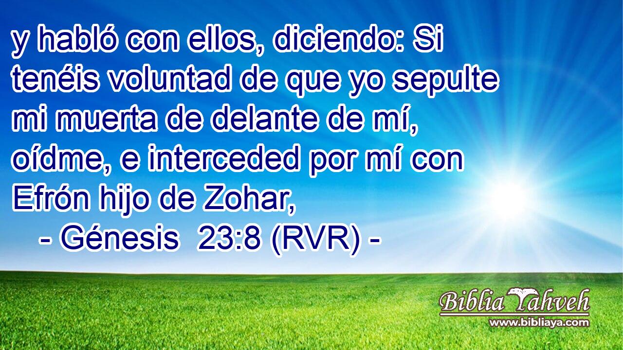y habló con ellos, diciendo: Si tenéis voluntad de que yo sepulte mi muerta de delante de mí, oídme, e interceded por mí con Efrón hijo de Zohar,