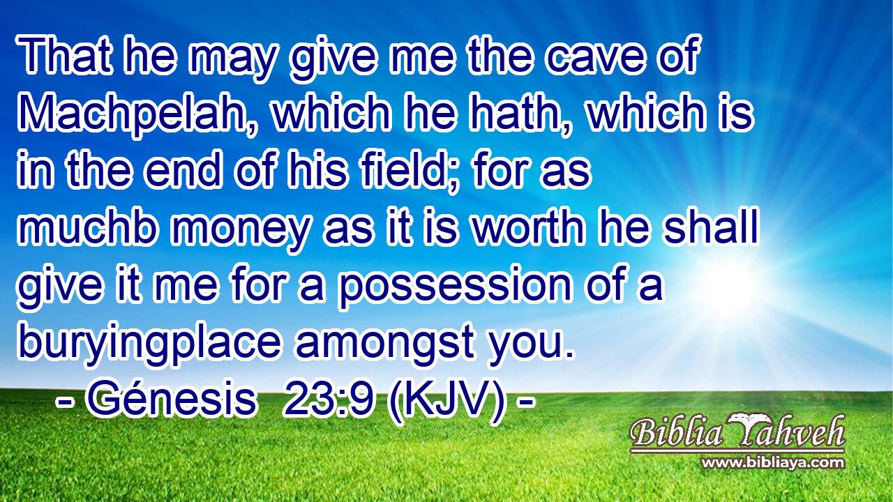 That he may give me the cave of Machpelah, which he hath, which is in the end of his field; for as muchb money as it is worth he shall give it me for a possession of a buryingplace amongst you.