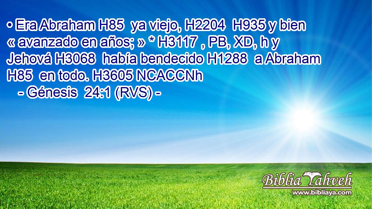 • Era Abraham H85  ya viejo, H2204  H935 y bien « avanzado en años; » * H3117 , PB, XD, h y Jehová H3068  había bendecido H1288  a Abraham H85  en todo. H3605 NCACCNh 
