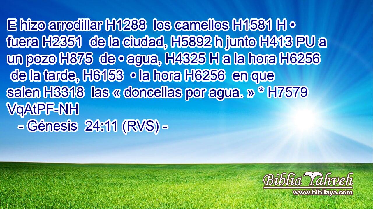 E hizo arrodillar H1288  los camellos H1581 H • fuera H2351  de la ciudad, H5892 h junto H413 PU a un pozo H875  de • agua, H4325 H a la hora H6256  de la tarde, H6153  • la hora H6256  en que salen H3318  las « doncellas por agua. » * H7579 VqAtPF-NH 