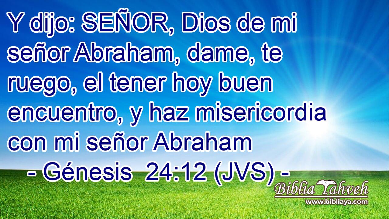 Y dijo: SEÑOR, Dios de mi señor Abraham, dame, te ruego, el tener hoy buen encuentro, y haz misericordia con mi señor Abraham