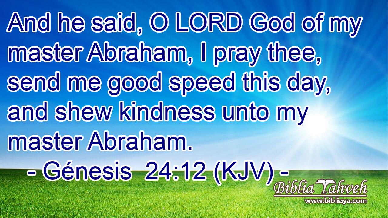 And he said, O LORD God of my master Abraham, I pray thee, send me good speed this day, and shew kindness unto my master Abraham.