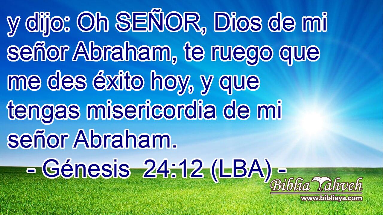 y dijo: Oh SEÑOR, Dios de mi señor Abraham, te ruego que me des éxito hoy, y que tengas misericordia de mi señor Abraham.