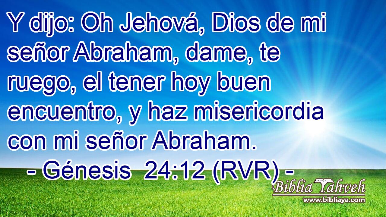 Y dijo: Oh Jehová, Dios de mi señor Abraham, dame, te ruego, el tener hoy buen encuentro, y haz misericordia con mi señor Abraham.