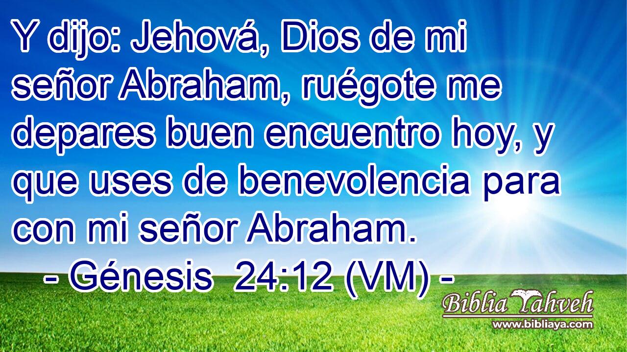  Y dijo: Jehová, Dios de mi señor Abraham, ruégote me depares buen encuentro hoy, y que uses de benevolencia para con mi señor Abraham. 