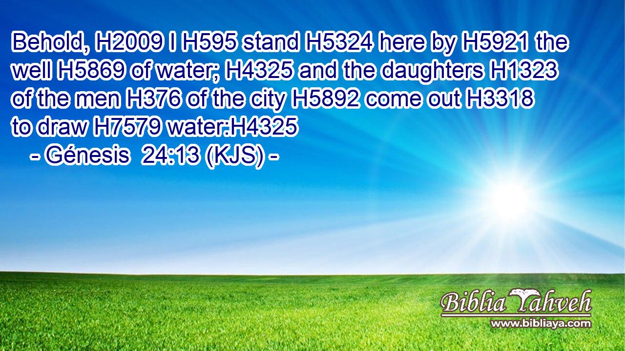Behold, H2009 I H595 stand H5324 here by H5921 the well H5869 of water; H4325 and the daughters H1323 of the men H376 of the city H5892 come out H3318 to draw H7579 water:H4325