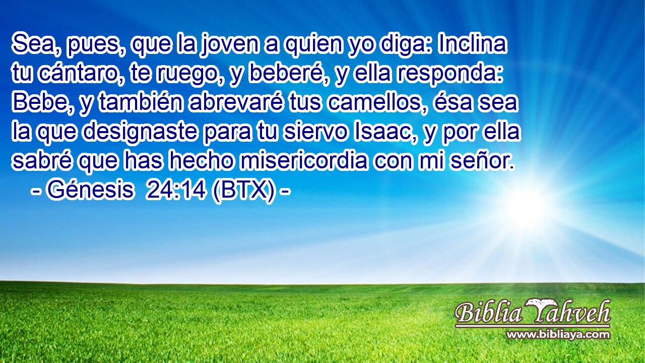 Sea, pues, que la joven a quien yo diga: Inclina tu cántaro, te ruego, y beberé, y ella responda: Bebe, y también abrevaré tus camellos, ésa sea la que designaste para tu siervo Isaac, y por ella sabré que has hecho misericordia con mi señor.