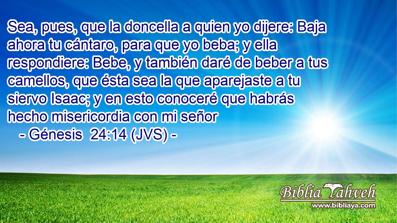 Sea, pues, que la doncella a quien yo dijere: Baja ahora tu cántaro, para que yo beba; y ella respondiere: Bebe, y también daré de beber a tus camellos, que ésta sea la que aparejaste a tu siervo Isaac; y en esto conoceré que habrás hecho misericordia con mi señor