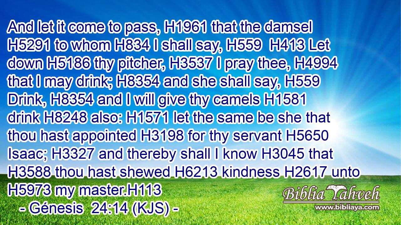 And let it come to pass, H1961 that the damsel H5291 to whom H834 I shall say, H559  H413 Let down H5186 thy pitcher, H3537 I pray thee, H4994 that I may drink; H8354 and she shall say, H559 Drink, H8354 and I will give thy camels H1581 drink H8248 also: H1571 let the same be she that thou hast appointed H3198 for thy servant H5650 Isaac; H3327 and thereby shall I know H3045 that H3588 thou hast shewed H6213 kindness H2617 unto H5973 my master.H113