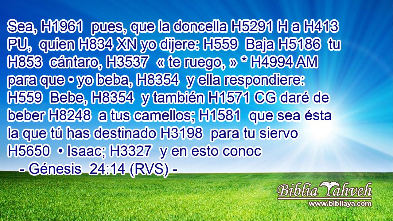 Sea, H1961  pues, que la doncella H5291 H a H413 PU,  quien H834 XN yo dijere: H559  Baja H5186  tu H853  cántaro, H3537  « te ruego, » * H4994 AM para que • yo beba, H8354  y ella respondiere: H559  Bebe, H8354  y también H1571 CG daré de beber H8248  a tus camellos; H1581  que sea ésta la que tú has destinado H3198  para tu siervo H5650  • Isaac; H3327  y en esto conoc