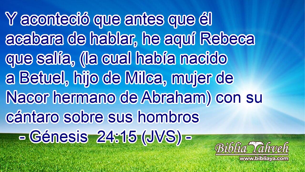 Y aconteció que antes que él acabara de hablar, he aquí Rebeca que salía, (la cual había nacido a Betuel, hijo de Milca, mujer de Nacor hermano de Abraham) con su cántaro sobre sus hombros