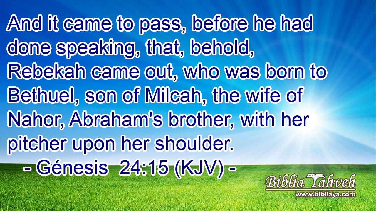 And it came to pass, before he had done speaking, that, behold, Rebekah came out, who was born to Bethuel, son of Milcah, the wife of Nahor, Abraham's brother, with her pitcher upon her shoulder.