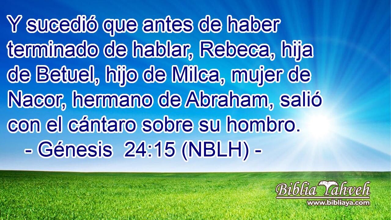  Y sucedió que antes de haber terminado de hablar, Rebeca, hija de Betuel, hijo de Milca, mujer de Nacor, hermano de Abraham, salió con el cántaro sobre su hombro. 