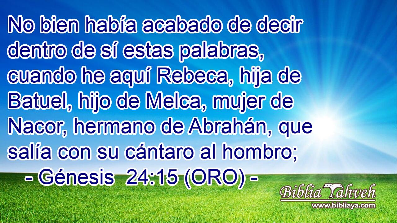  No bien había acabado de decir dentro de sí estas palabras, cuando he aquí Rebeca, hija de Batuel, hijo de Melca, mujer de Nacor, hermano de Abrahán, que salía con su cántaro al hombro; 
