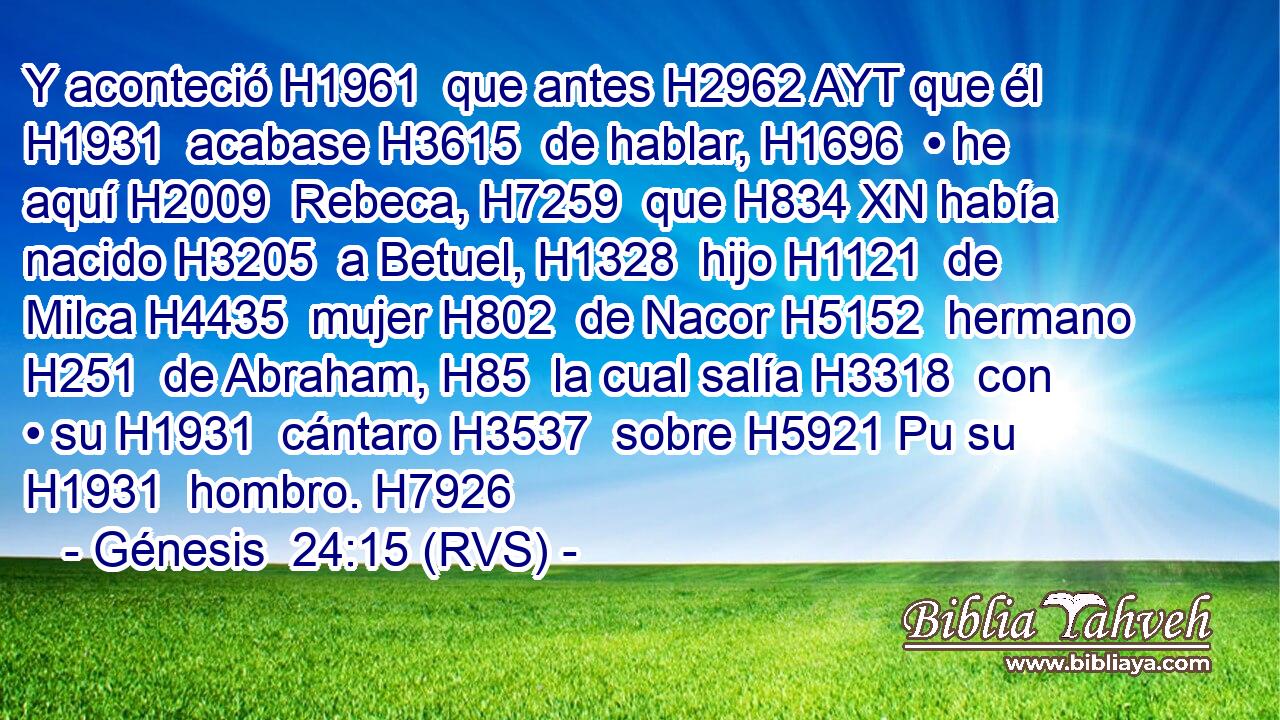 Y aconteció H1961  que antes H2962 AYT que él H1931  acabase H3615  de hablar, H1696  • he aquí H2009  Rebeca, H7259  que H834 XN había nacido H3205  a Betuel, H1328  hijo H1121  de Milca H4435  mujer H802  de Nacor H5152  hermano H251  de Abraham, H85  la cual salía H3318  con • su H1931  cántaro H3537  sobre H5921 Pu su H1931  hombro. H7926  