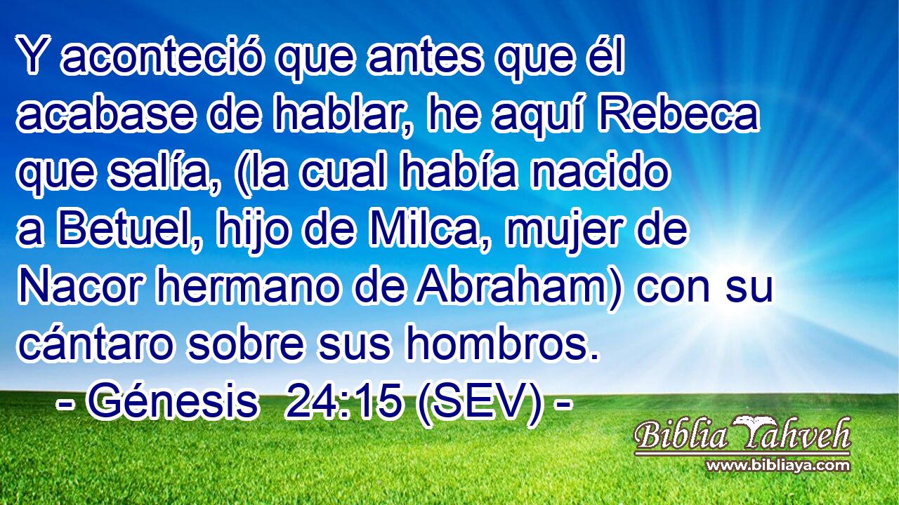 Y aconteció que antes que él acabase de hablar, he aquí Rebeca que salía, (la cual había nacido a Betuel, hijo de Milca, mujer de Nacor hermano de Abraham) con su cántaro sobre sus hombros.