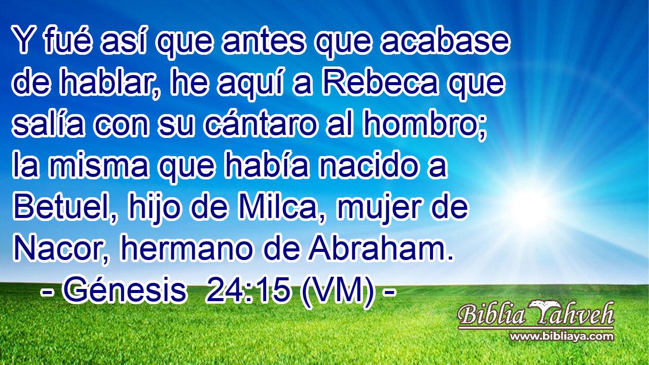  Y fué así que antes que acabase de hablar, he aquí a Rebeca que salía con su cántaro al hombro; la misma que había nacido a Betuel, hijo de Milca, mujer de Nacor, hermano de Abraham. 