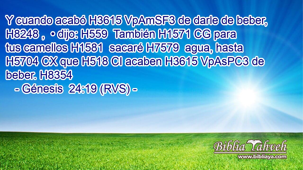 Y cuando acabó H3615 VpAmSF3 de darle de beber, H8248 ,  • dijo: H559  También H1571 CG para tus camellos H1581  sacaré H7579  agua, hasta H5704 CX que H518 CI acaben H3615 VpAsPC3 de beber. H8354  
