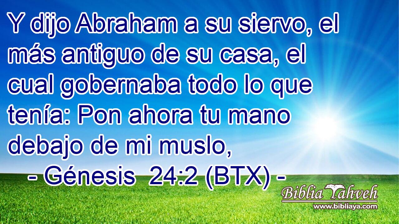 Y dijo Abraham a su siervo, el más antiguo de su casa, el cual gobernaba todo lo que tenía: Pon ahora tu mano debajo de mi muslo,