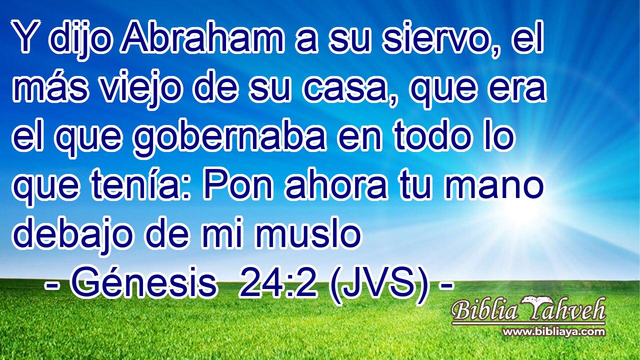 Y dijo Abraham a su siervo, el más viejo de su casa, que era el que gobernaba en todo lo que tenía: Pon ahora tu mano debajo de mi muslo