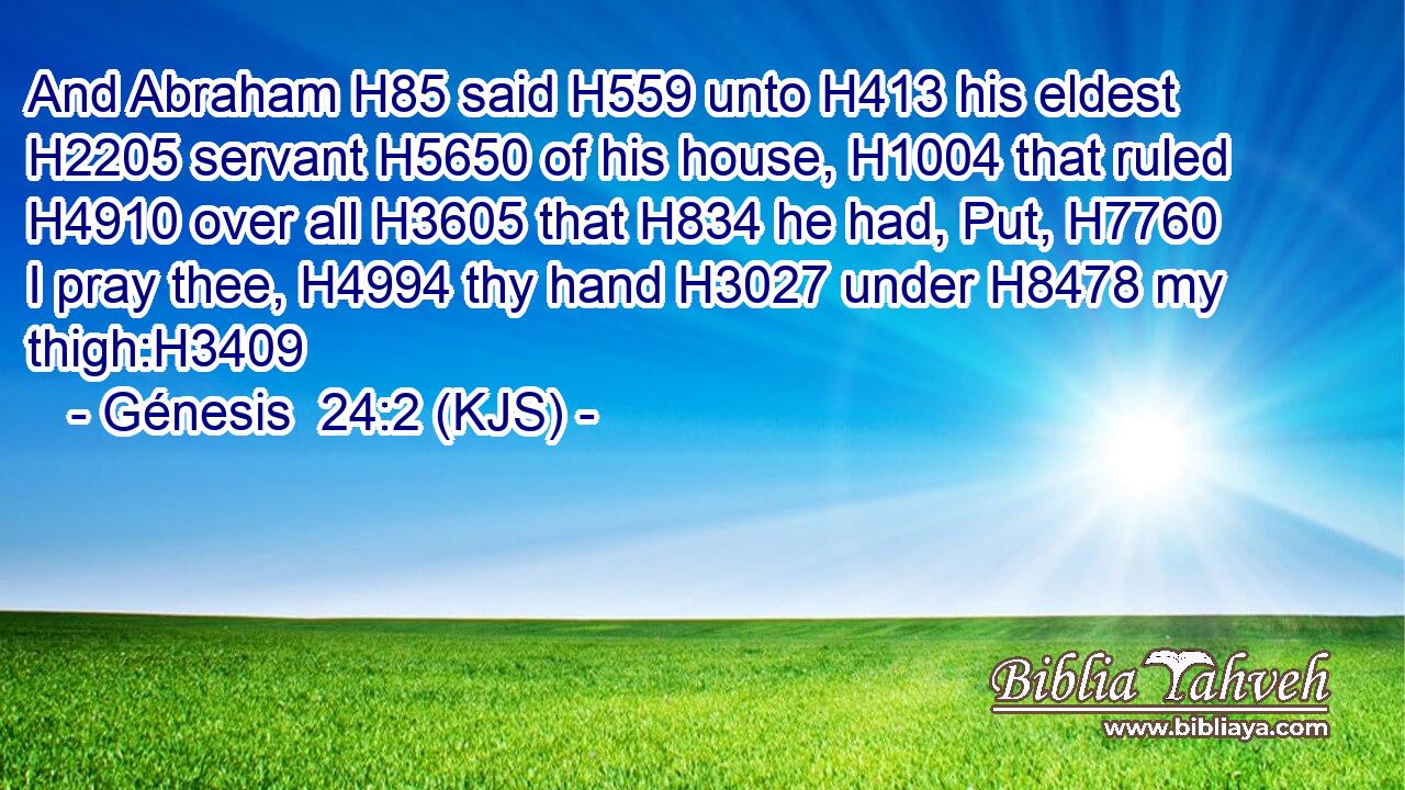 And Abraham H85 said H559 unto H413 his eldest H2205 servant H5650 of his house, H1004 that ruled H4910 over all H3605 that H834 he had, Put, H7760 I pray thee, H4994 thy hand H3027 under H8478 my thigh:H3409