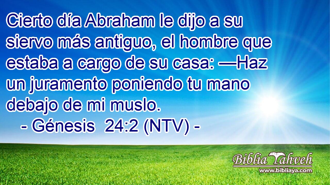 Cierto día Abraham le dijo a su siervo más antiguo, el hombre que estaba a cargo de su casa: —Haz un juramento poniendo tu mano debajo de mi muslo.