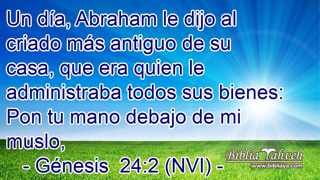  Un día, Abraham le dijo al criado más antiguo de su casa, que era quien le administraba todos sus bienes: Pon tu mano debajo de mi muslo, 
