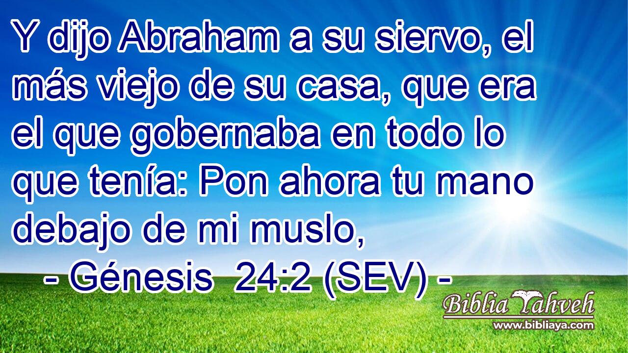Y dijo Abraham a su siervo, el más viejo de su casa, que era el que gobernaba en todo lo que tenía: Pon ahora tu mano debajo de mi muslo,