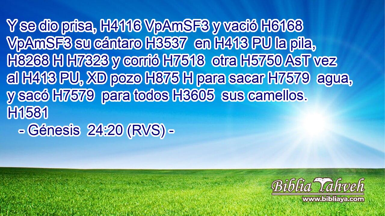 Y se dio prisa, H4116 VpAmSF3 y vació H6168 VpAmSF3 su cántaro H3537  en H413 PU la pila, H8268 H H7323 y corrió H7518  otra H5750 AsT vez al H413 PU, XD pozo H875 H para sacar H7579  agua, y sacó H7579  para todos H3605  sus camellos. H1581  