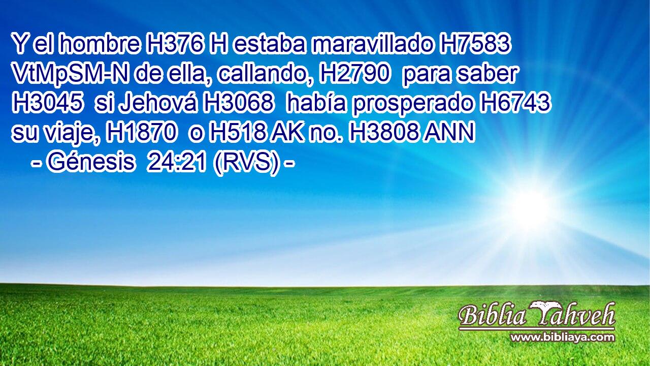Y el hombre H376 H estaba maravillado H7583 VtMpSM-N de ella, callando, H2790  para saber H3045  si Jehová H3068  había prosperado H6743  su viaje, H1870  o H518 AK no. H3808 ANN 