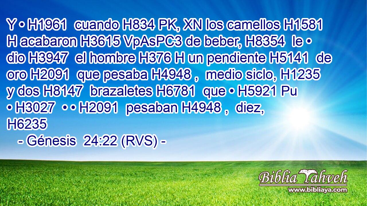 Y • H1961  cuando H834 PK, XN los camellos H1581 H acabaron H3615 VpAsPC3 de beber, H8354  le • dio H3947  el hombre H376 H un pendiente H5141  de oro H2091  que pesaba H4948 ,  medio siclo, H1235  y dos H8147  brazaletes H6781  que • H5921 Pu • H3027  • • H2091  pesaban H4948 ,  diez, H6235  