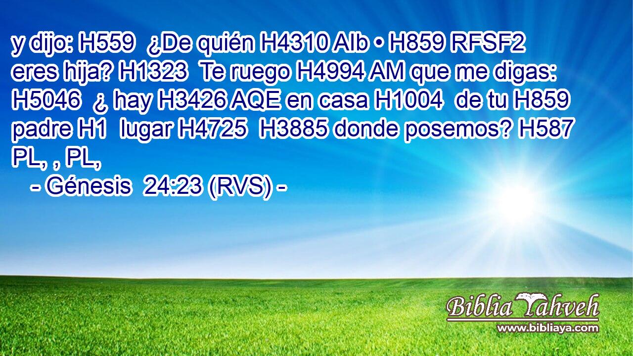 y dijo: H559  ¿De quién H4310 AIb • H859 RFSF2 eres hija? H1323  Te ruego H4994 AM que me digas: H5046  ¿ hay H3426 AQE en casa H1004  de tu H859  padre H1  lugar H4725  H3885 donde posemos? H587 PL, , PL,  