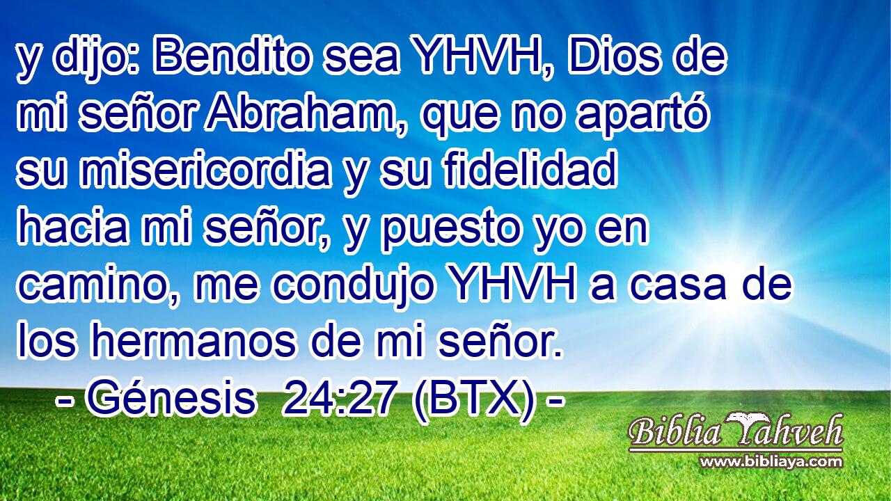 y dijo: Bendito sea YHVH, Dios de mi señor Abraham, que no apartó su misericordia y su fidelidad hacia mi señor, y puesto yo en camino, me condujo YHVH a casa de los hermanos de mi señor.